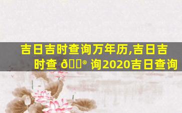 吉日吉时查询万年历,吉日吉时查 💮 询2020吉日查询